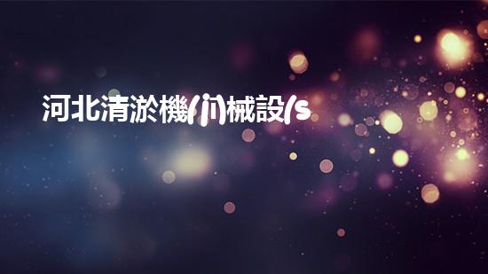 河北清淤機(jī)械設(shè)備廠家電話：如何選擇最優(yōu)質(zhì)的服務(wù)？